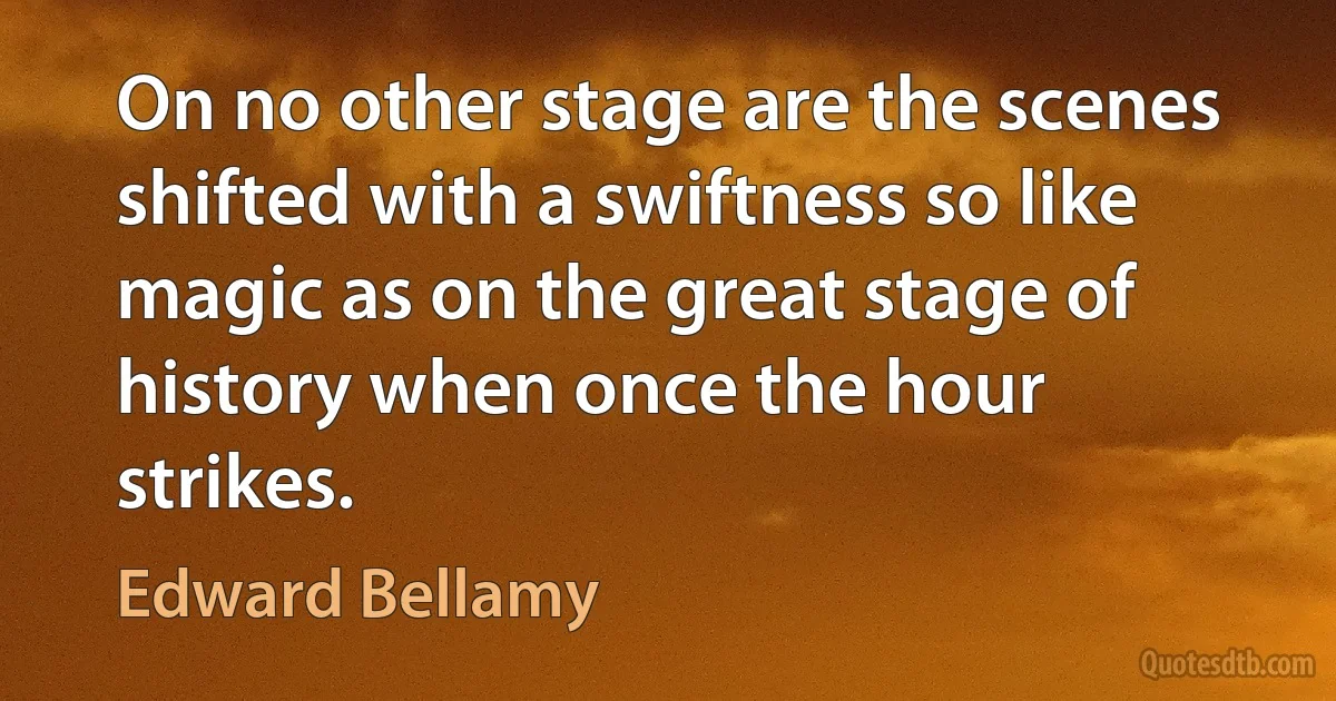 On no other stage are the scenes shifted with a swiftness so like magic as on the great stage of history when once the hour strikes. (Edward Bellamy)