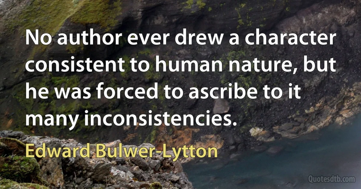 No author ever drew a character consistent to human nature, but he was forced to ascribe to it many inconsistencies. (Edward Bulwer-Lytton)