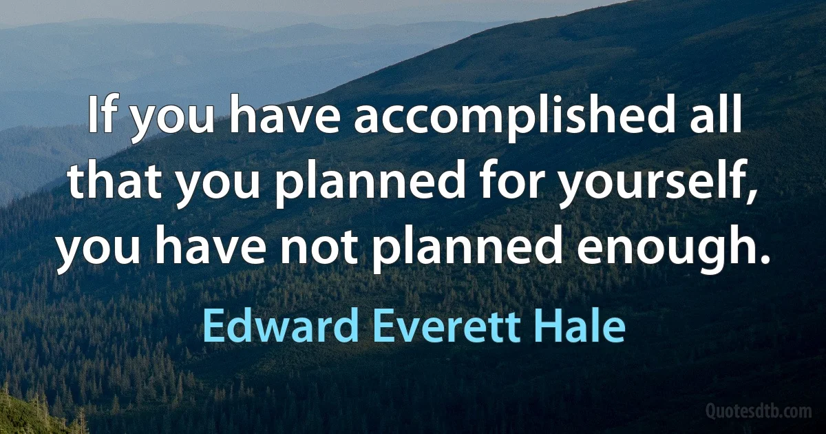 If you have accomplished all that you planned for yourself, you have not planned enough. (Edward Everett Hale)