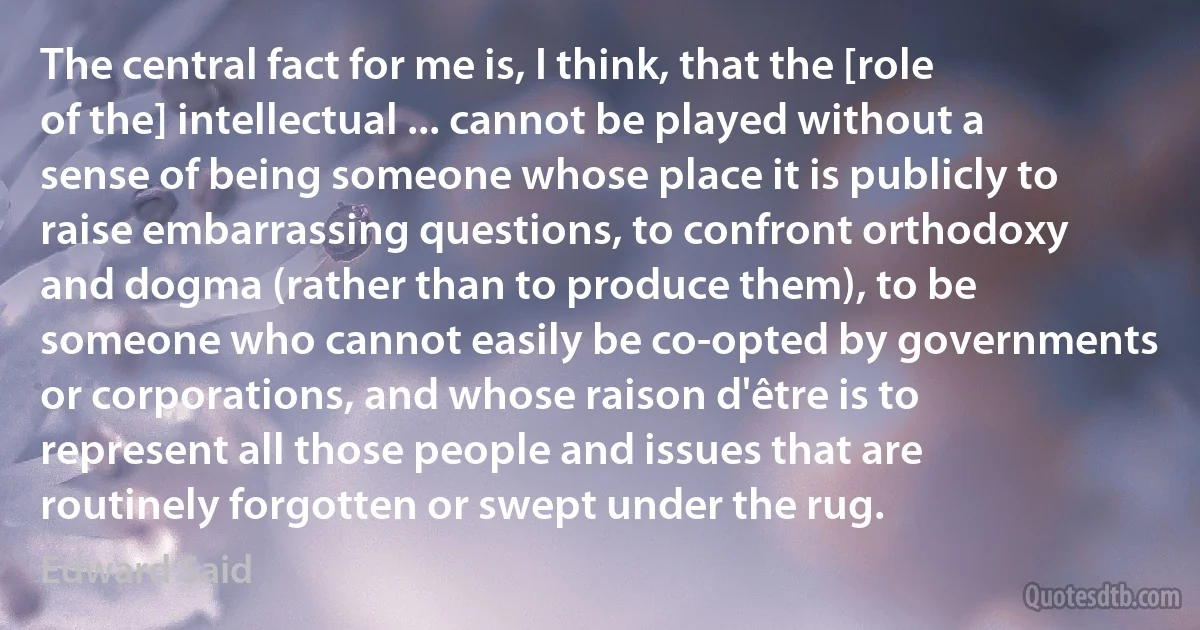 The central fact for me is, I think, that the [role of the] intellectual ... cannot be played without a sense of being someone whose place it is publicly to raise embarrassing questions, to confront orthodoxy and dogma (rather than to produce them), to be someone who cannot easily be co-opted by governments or corporations, and whose raison d'être is to represent all those people and issues that are routinely forgotten or swept under the rug. (Edward Said)