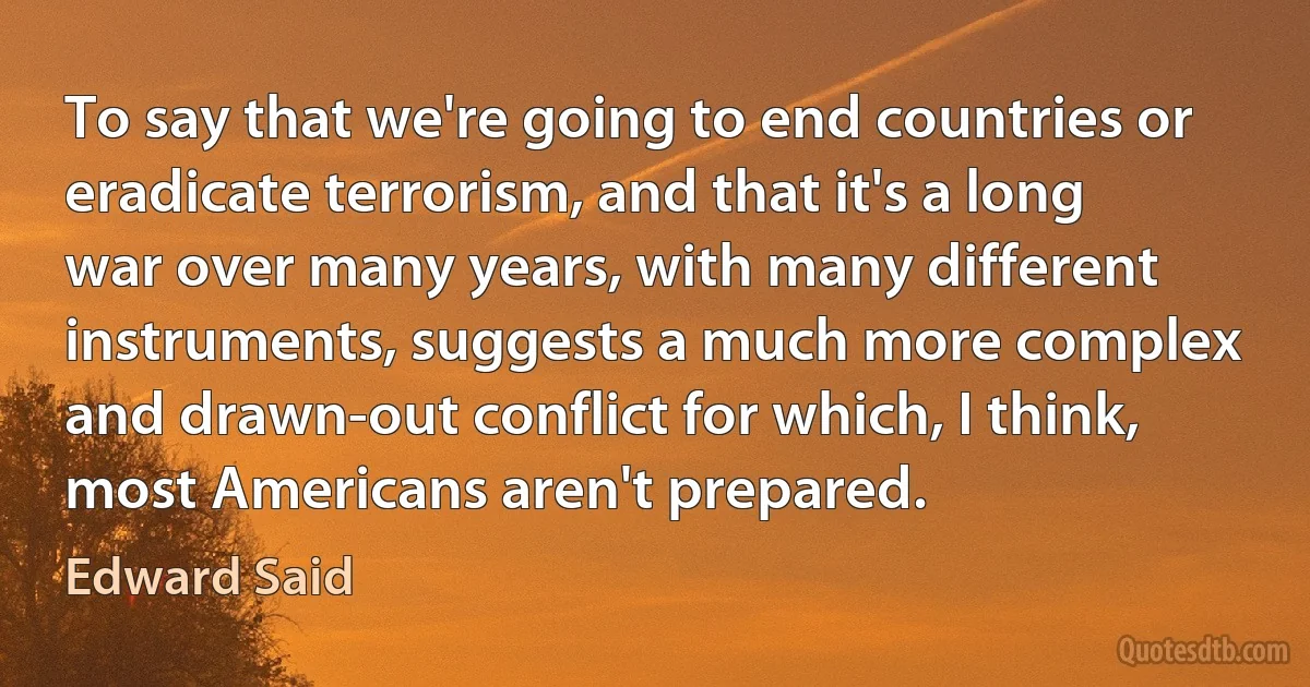 To say that we're going to end countries or eradicate terrorism, and that it's a long war over many years, with many different instruments, suggests a much more complex and drawn-out conflict for which, I think, most Americans aren't prepared. (Edward Said)