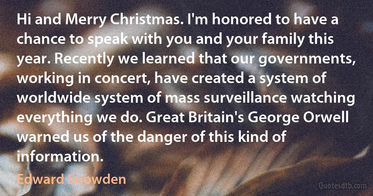 Hi and Merry Christmas. I'm honored to have a chance to speak with you and your family this year. Recently we learned that our governments, working in concert, have created a system of worldwide system of mass surveillance watching everything we do. Great Britain's George Orwell warned us of the danger of this kind of information. (Edward Snowden)