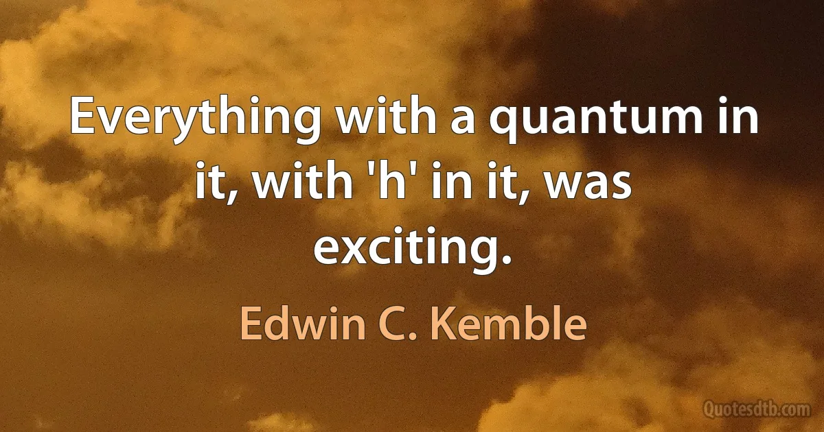 Everything with a quantum in it, with 'h' in it, was exciting. (Edwin C. Kemble)