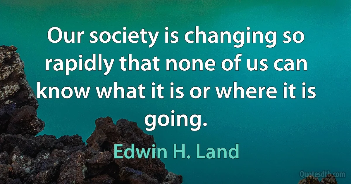 Our society is changing so rapidly that none of us can know what it is or where it is going. (Edwin H. Land)