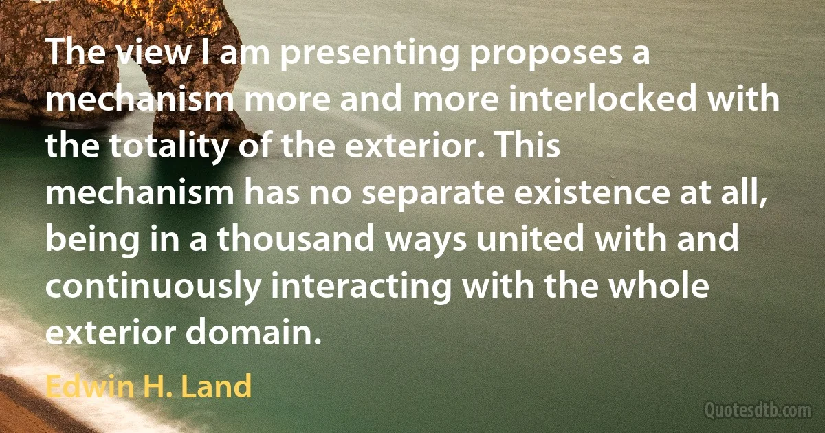 The view I am presenting proposes a mechanism more and more interlocked with the totality of the exterior. This mechanism has no separate existence at all, being in a thousand ways united with and continuously interacting with the whole exterior domain. (Edwin H. Land)