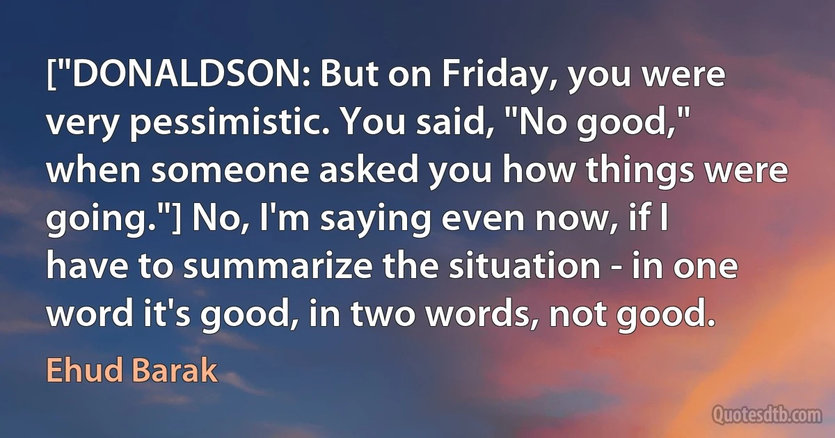 ["DONALDSON: But on Friday, you were very pessimistic. You said, "No good," when someone asked you how things were going."] No, I'm saying even now, if I have to summarize the situation - in one word it's good, in two words, not good. (Ehud Barak)