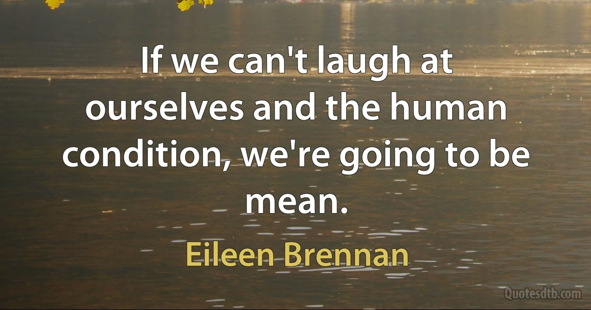 If we can't laugh at ourselves and the human condition, we're going to be mean. (Eileen Brennan)