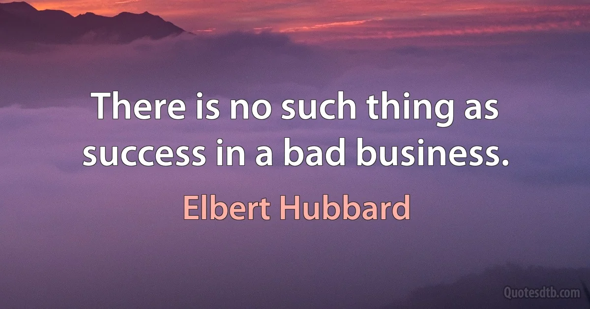 There is no such thing as success in a bad business. (Elbert Hubbard)