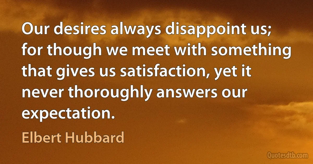 Our desires always disappoint us; for though we meet with something that gives us satisfaction, yet it never thoroughly answers our expectation. (Elbert Hubbard)