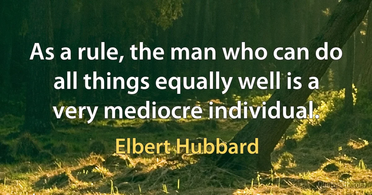 As a rule, the man who can do all things equally well is a very mediocre individual. (Elbert Hubbard)