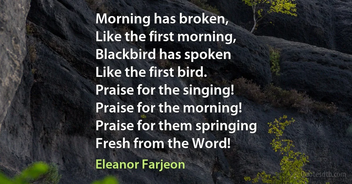 Morning has broken,
Like the first morning,
Blackbird has spoken
Like the first bird.
Praise for the singing!
Praise for the morning!
Praise for them springing
Fresh from the Word! (Eleanor Farjeon)