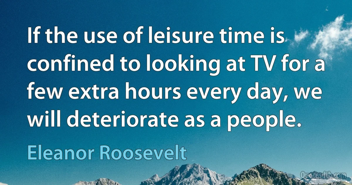 If the use of leisure time is confined to looking at TV for a few extra hours every day, we will deteriorate as a people. (Eleanor Roosevelt)