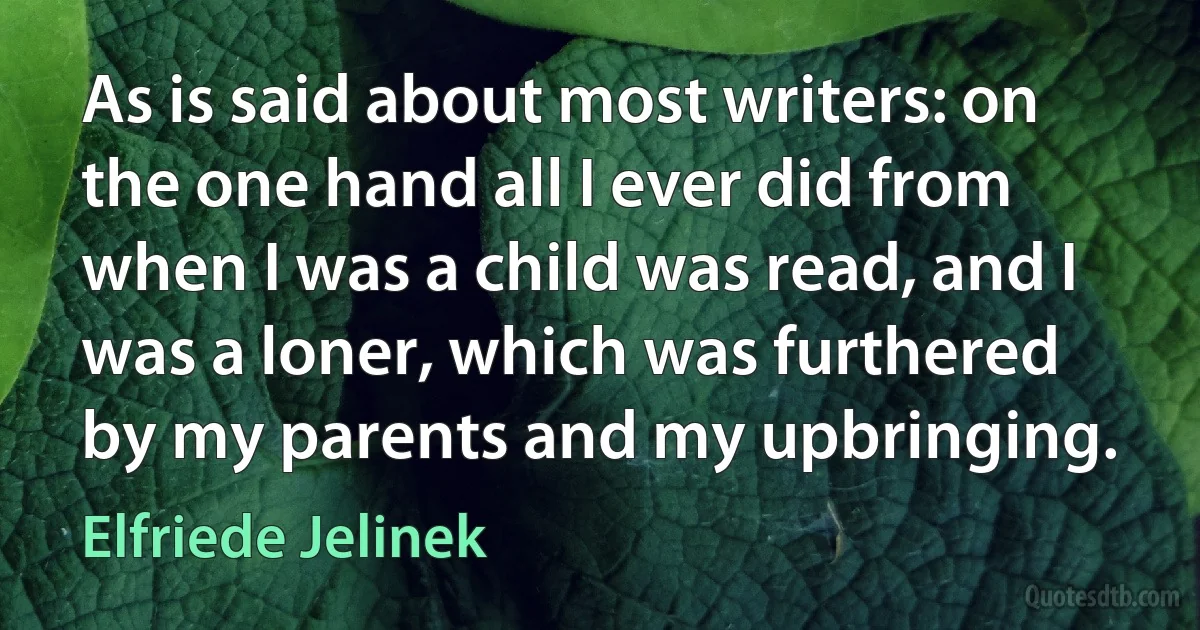 As is said about most writers: on the one hand all I ever did from when I was a child was read, and I was a loner, which was furthered by my parents and my upbringing. (Elfriede Jelinek)