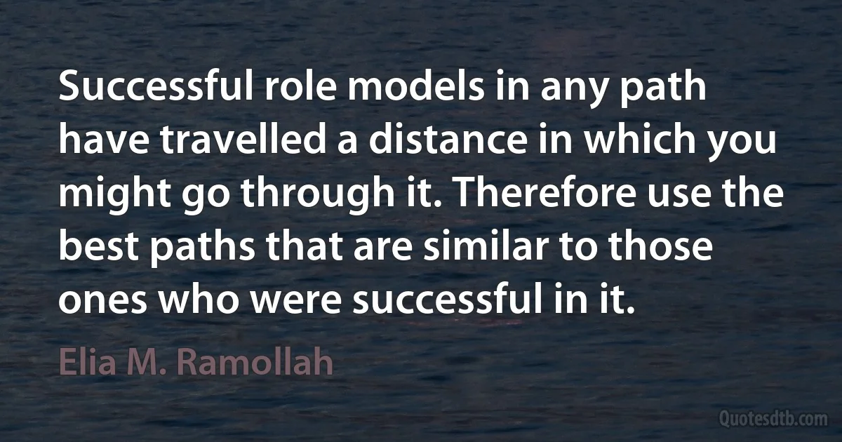 Successful role models in any path have travelled a distance in which you might go through it. Therefore use the best paths that are similar to those ones who were successful in it. (Elia M. Ramollah)