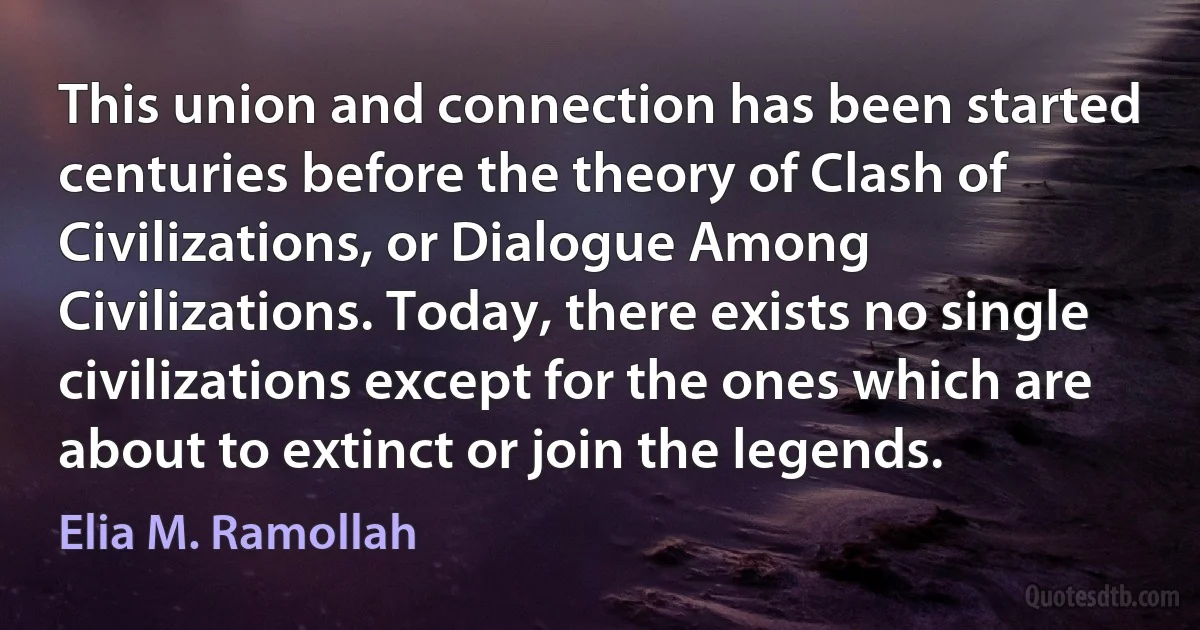 This union and connection has been started centuries before the theory of Clash of Civilizations, or Dialogue Among Civilizations. Today, there exists no single civilizations except for the ones which are about to extinct or join the legends. (Elia M. Ramollah)