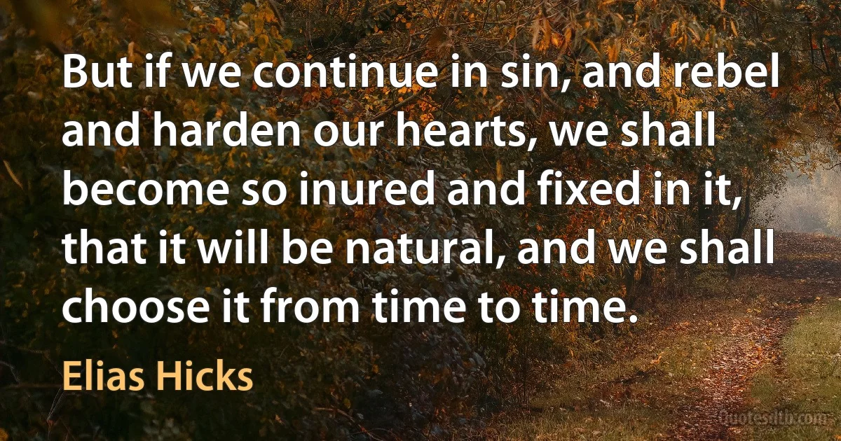 But if we continue in sin, and rebel and harden our hearts, we shall become so inured and fixed in it, that it will be natural, and we shall choose it from time to time. (Elias Hicks)