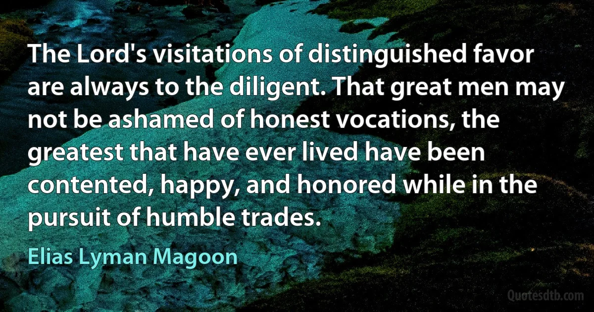 The Lord's visitations of distinguished favor are always to the diligent. That great men may not be ashamed of honest vocations, the greatest that have ever lived have been contented, happy, and honored while in the pursuit of humble trades. (Elias Lyman Magoon)