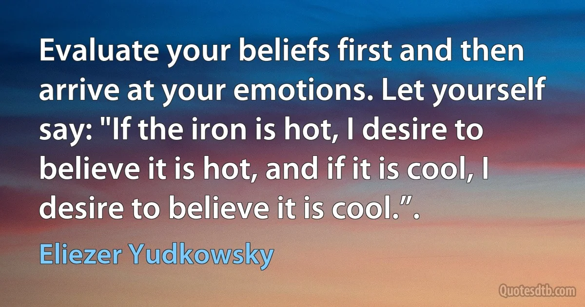 Evaluate your beliefs first and then arrive at your emotions. Let yourself say: "If the iron is hot, I desire to believe it is hot, and if it is cool, I desire to believe it is cool.”. (Eliezer Yudkowsky)