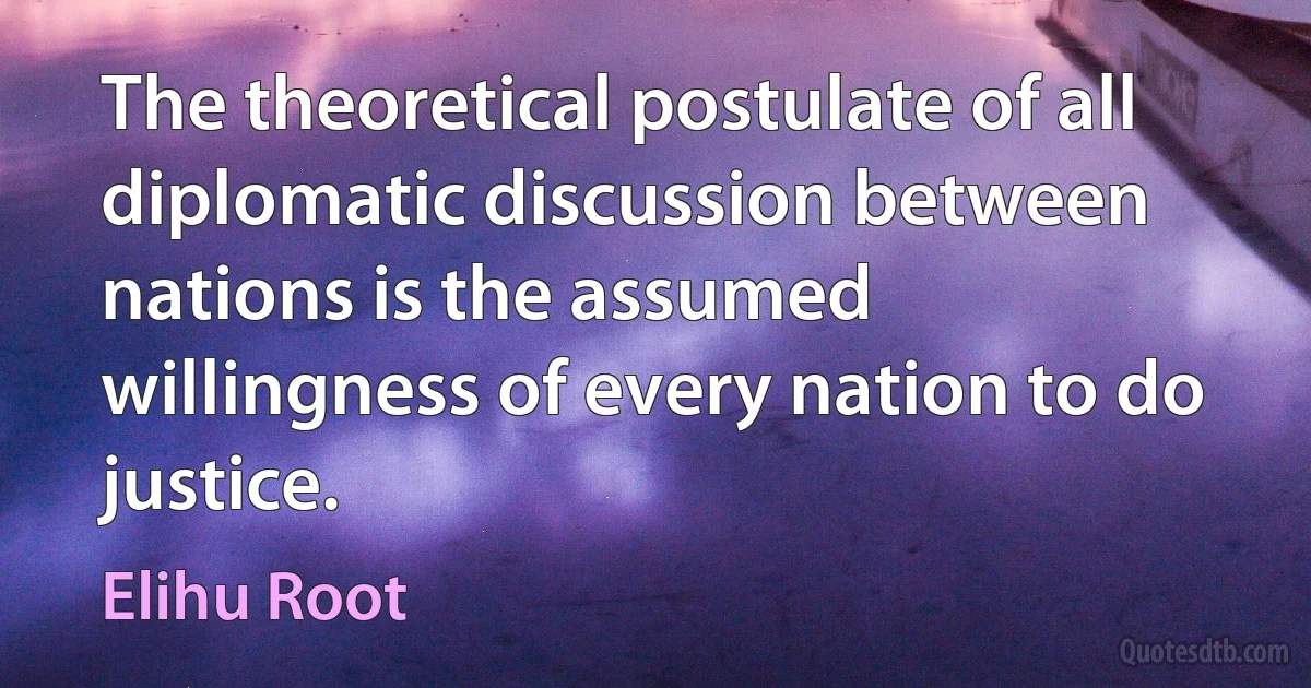 The theoretical postulate of all diplomatic discussion between nations is the assumed willingness of every nation to do justice. (Elihu Root)