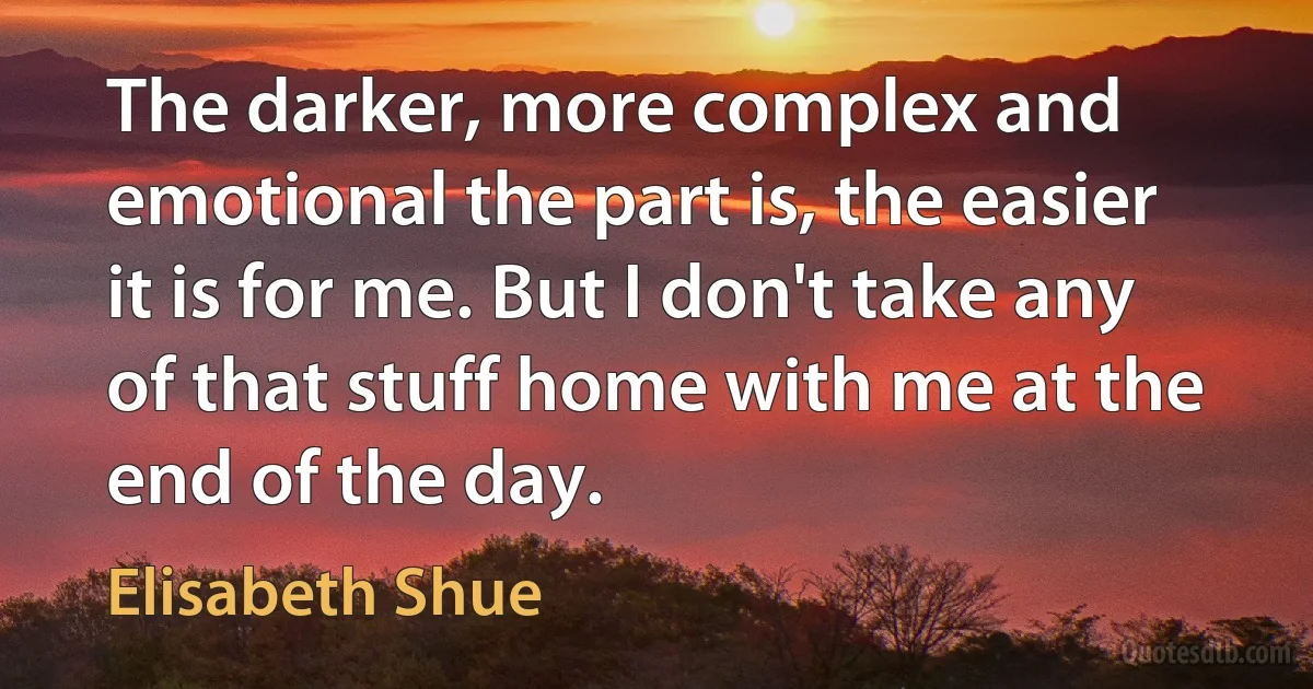 The darker, more complex and emotional the part is, the easier it is for me. But I don't take any of that stuff home with me at the end of the day. (Elisabeth Shue)