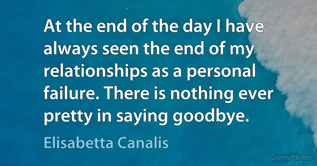 At the end of the day I have always seen the end of my relationships as a personal failure. There is nothing ever pretty in saying goodbye. (Elisabetta Canalis)