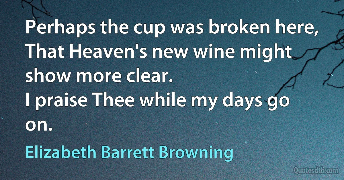 Perhaps the cup was broken here,
That Heaven's new wine might show more clear.
I praise Thee while my days go on. (Elizabeth Barrett Browning)