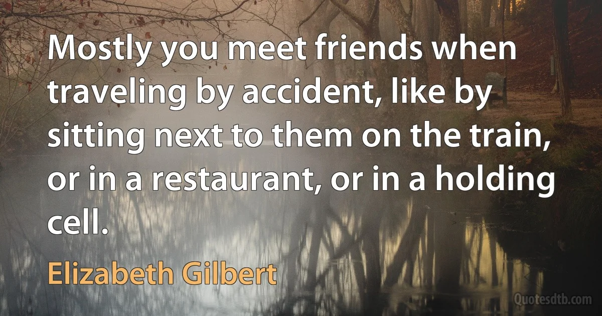 Mostly you meet friends when traveling by accident, like by sitting next to them on the train, or in a restaurant, or in a holding cell. (Elizabeth Gilbert)