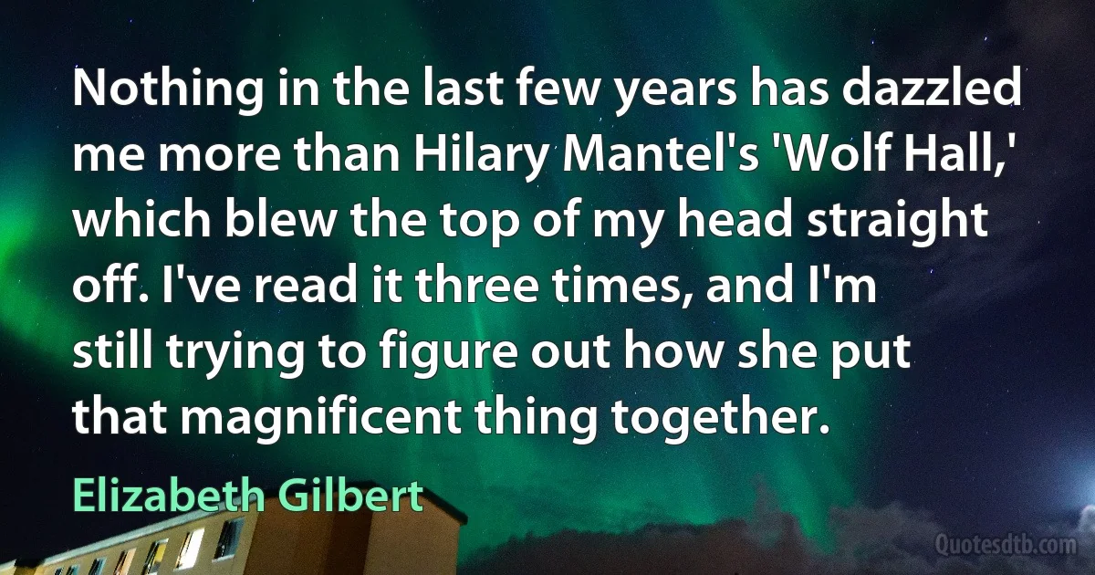 Nothing in the last few years has dazzled me more than Hilary Mantel's 'Wolf Hall,' which blew the top of my head straight off. I've read it three times, and I'm still trying to figure out how she put that magnificent thing together. (Elizabeth Gilbert)