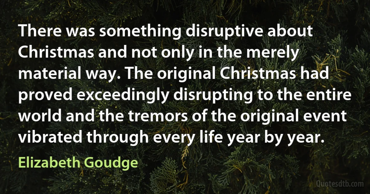 There was something disruptive about Christmas and not only in the merely material way. The original Christmas had proved exceedingly disrupting to the entire world and the tremors of the original event vibrated through every life year by year. (Elizabeth Goudge)