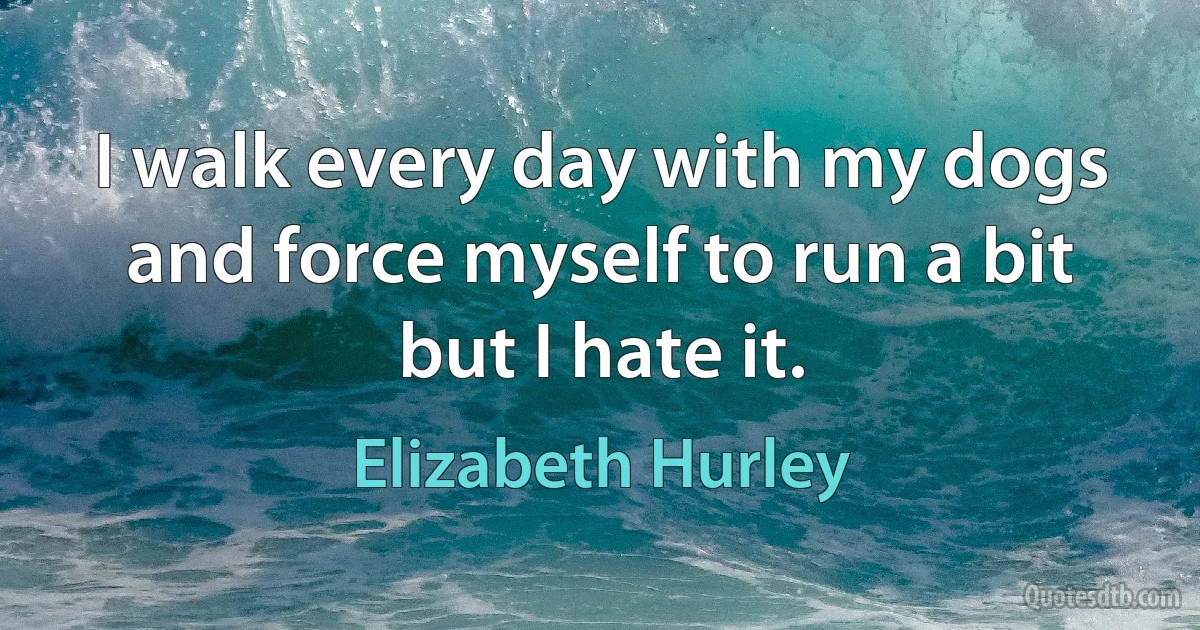 I walk every day with my dogs and force myself to run a bit but I hate it. (Elizabeth Hurley)