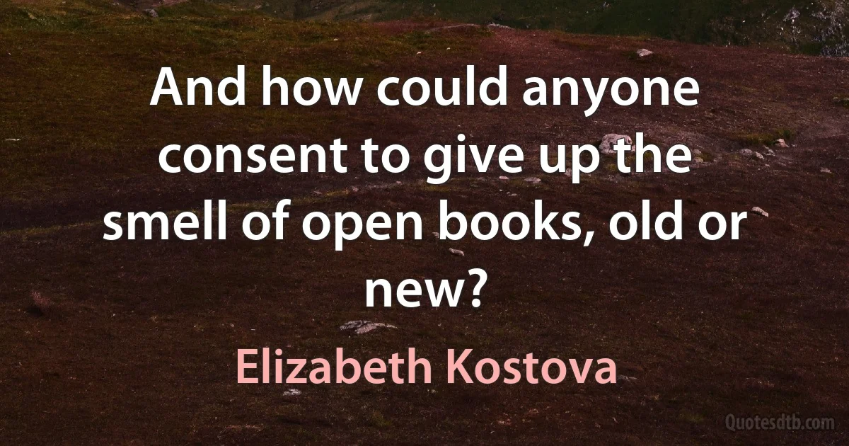 And how could anyone consent to give up the smell of open books, old or new? (Elizabeth Kostova)