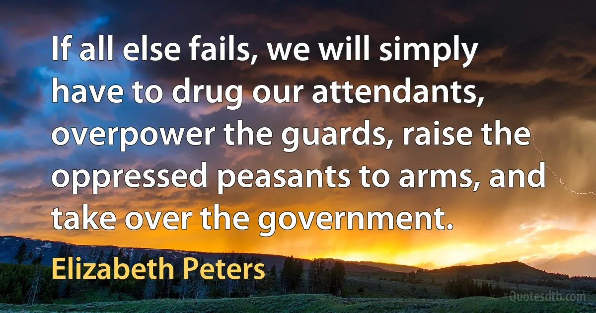 If all else fails, we will simply have to drug our attendants, overpower the guards, raise the oppressed peasants to arms, and take over the government. (Elizabeth Peters)