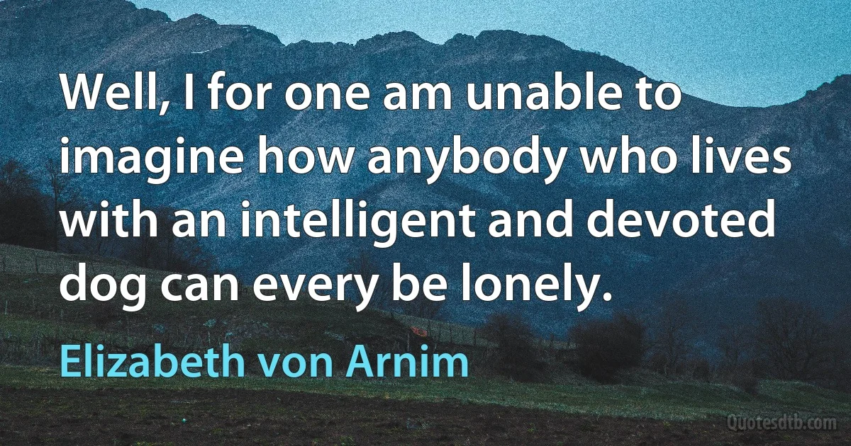 Well, I for one am unable to imagine how anybody who lives with an intelligent and devoted dog can every be lonely. (Elizabeth von Arnim)