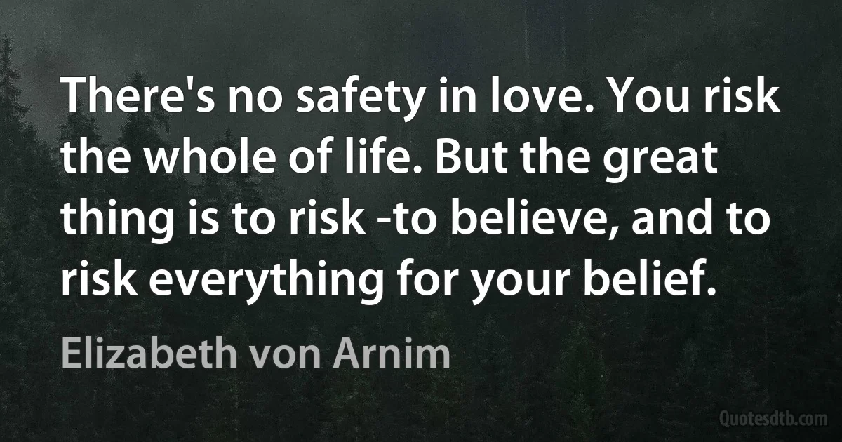 There's no safety in love. You risk the whole of life. But the great thing is to risk -to believe, and to risk everything for your belief. (Elizabeth von Arnim)