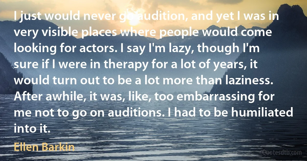 I just would never go audition, and yet I was in very visible places where people would come looking for actors. I say I'm lazy, though I'm sure if I were in therapy for a lot of years, it would turn out to be a lot more than laziness. After awhile, it was, like, too embarrassing for me not to go on auditions. I had to be humiliated into it. (Ellen Barkin)