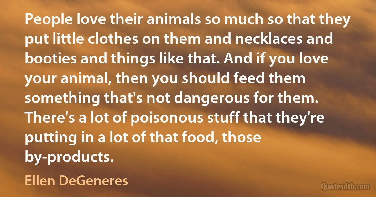 People love their animals so much so that they put little clothes on them and necklaces and booties and things like that. And if you love your animal, then you should feed them something that's not dangerous for them. There's a lot of poisonous stuff that they're putting in a lot of that food, those by-products. (Ellen DeGeneres)