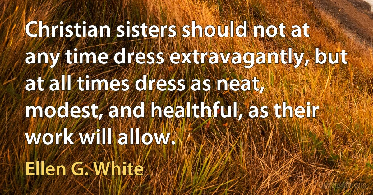 Christian sisters should not at any time dress extravagantly, but at all times dress as neat, modest, and healthful, as their work will allow. (Ellen G. White)