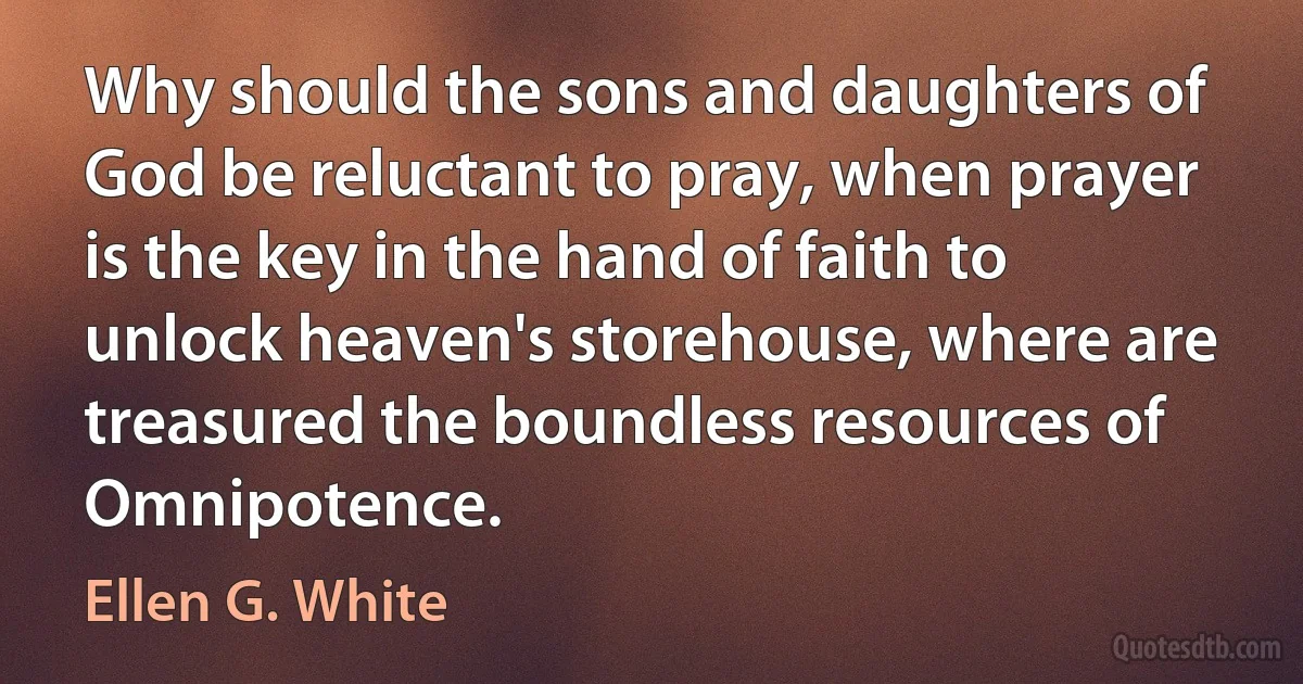 Why should the sons and daughters of God be reluctant to pray, when prayer is the key in the hand of faith to unlock heaven's storehouse, where are treasured the boundless resources of Omnipotence. (Ellen G. White)