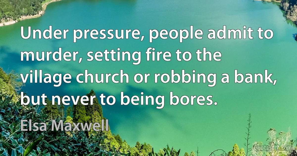 Under pressure, people admit to murder, setting fire to the village church or robbing a bank, but never to being bores. (Elsa Maxwell)