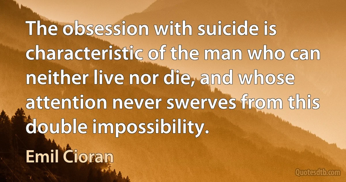 The obsession with suicide is characteristic of the man who can neither live nor die, and whose attention never swerves from this double impossibility. (Emil Cioran)