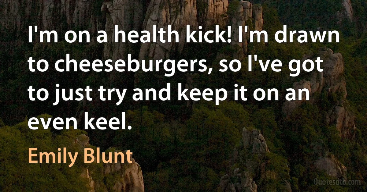 I'm on a health kick! I'm drawn to cheeseburgers, so I've got to just try and keep it on an even keel. (Emily Blunt)