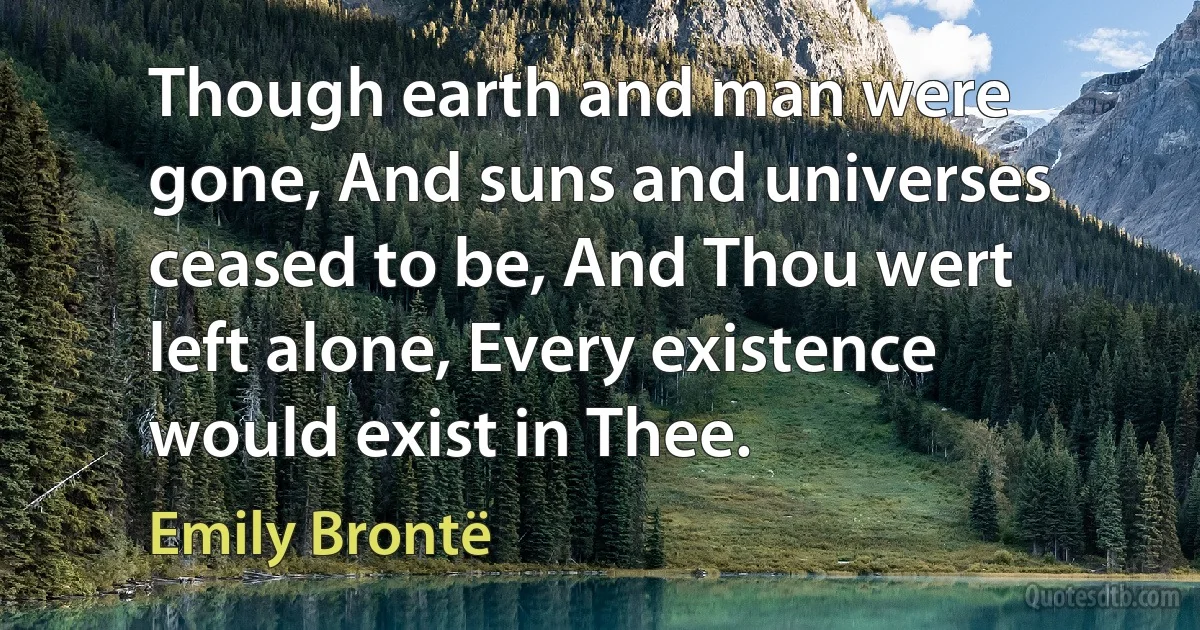 Though earth and man were gone, And suns and universes ceased to be, And Thou wert left alone, Every existence would exist in Thee. (Emily Brontë)