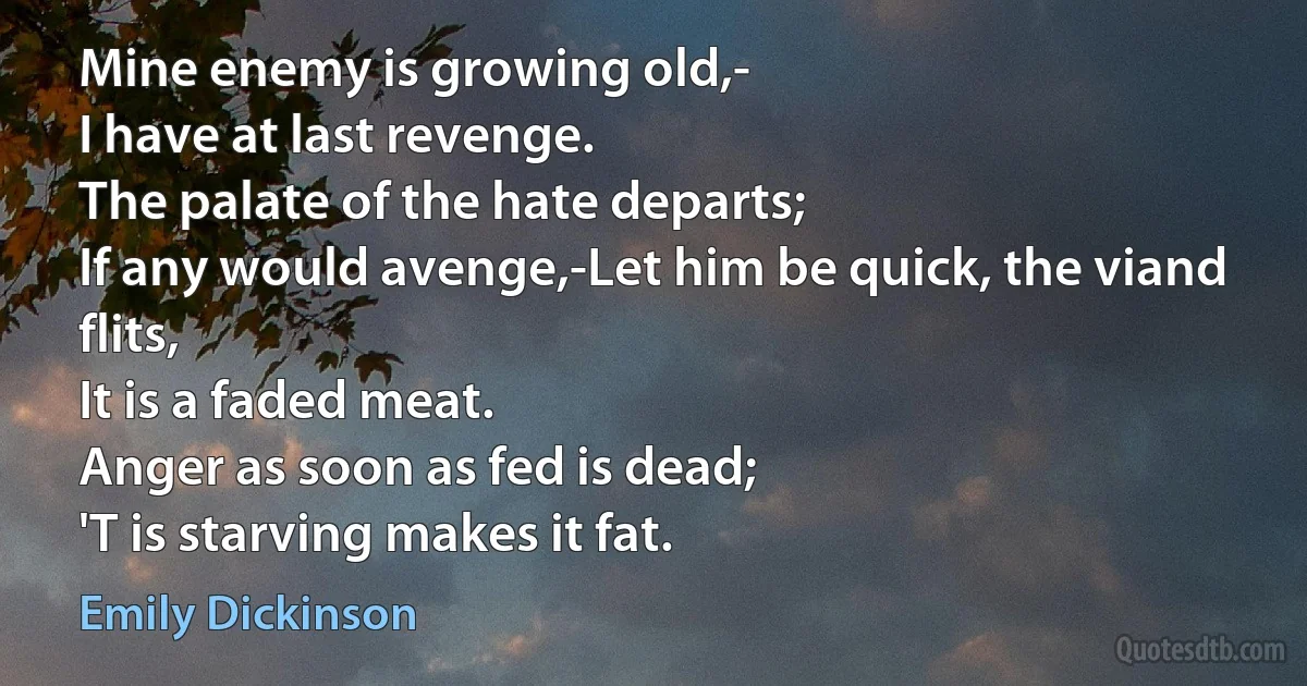 Mine enemy is growing old,-
I have at last revenge.
The palate of the hate departs;	
If any would avenge,-Let him be quick, the viand flits,
It is a faded meat.
Anger as soon as fed is dead;
'T is starving makes it fat. (Emily Dickinson)