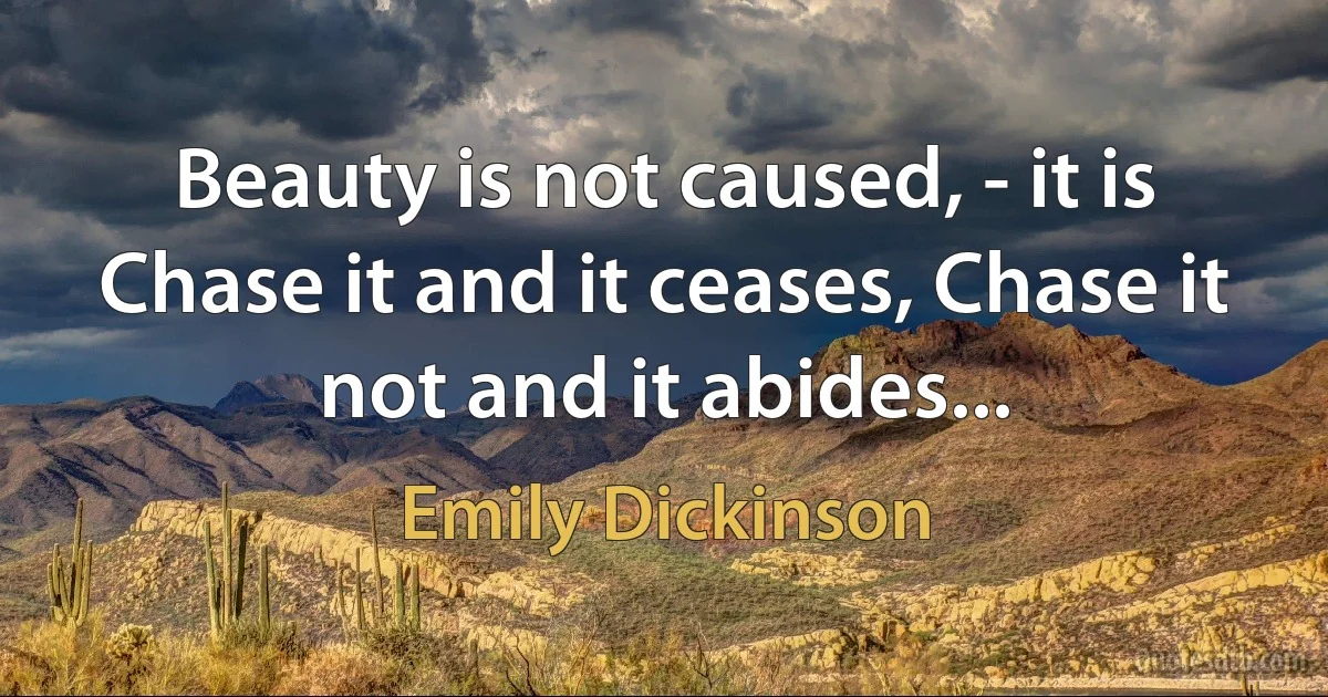 Beauty is not caused, - it is Chase it and it ceases, Chase it not and it abides... (Emily Dickinson)