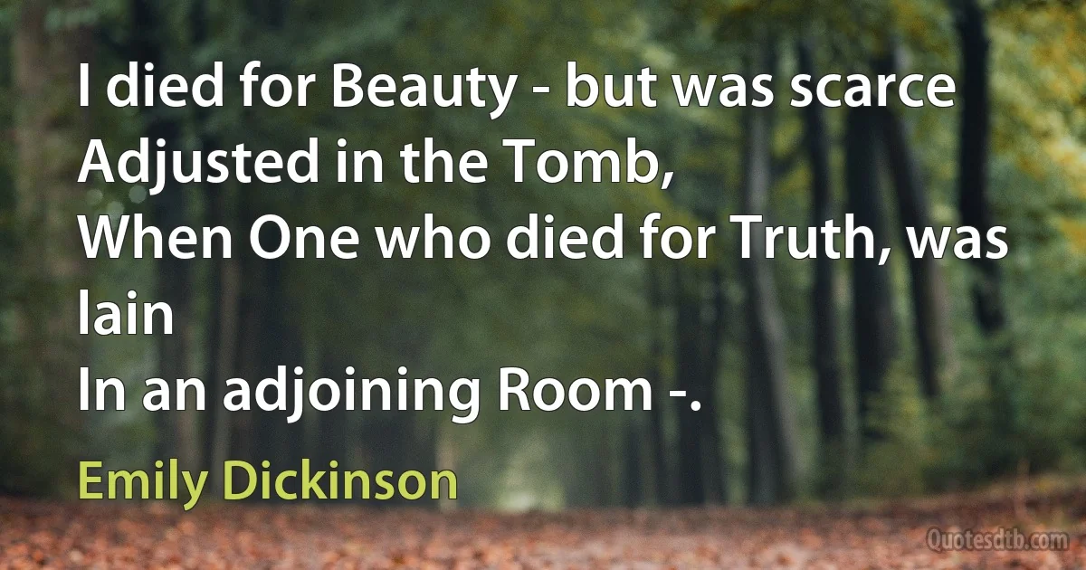 I died for Beauty - but was scarce
Adjusted in the Tomb,
When One who died for Truth, was lain
In an adjoining Room -. (Emily Dickinson)