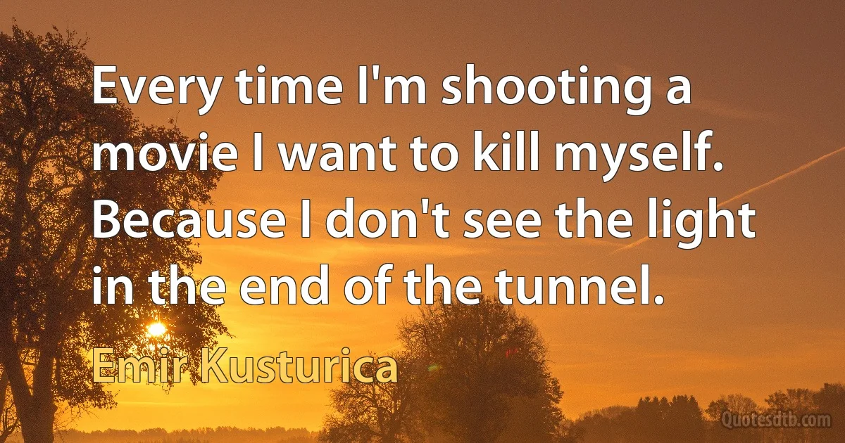 Every time I'm shooting a movie I want to kill myself. Because I don't see the light in the end of the tunnel. (Emir Kusturica)