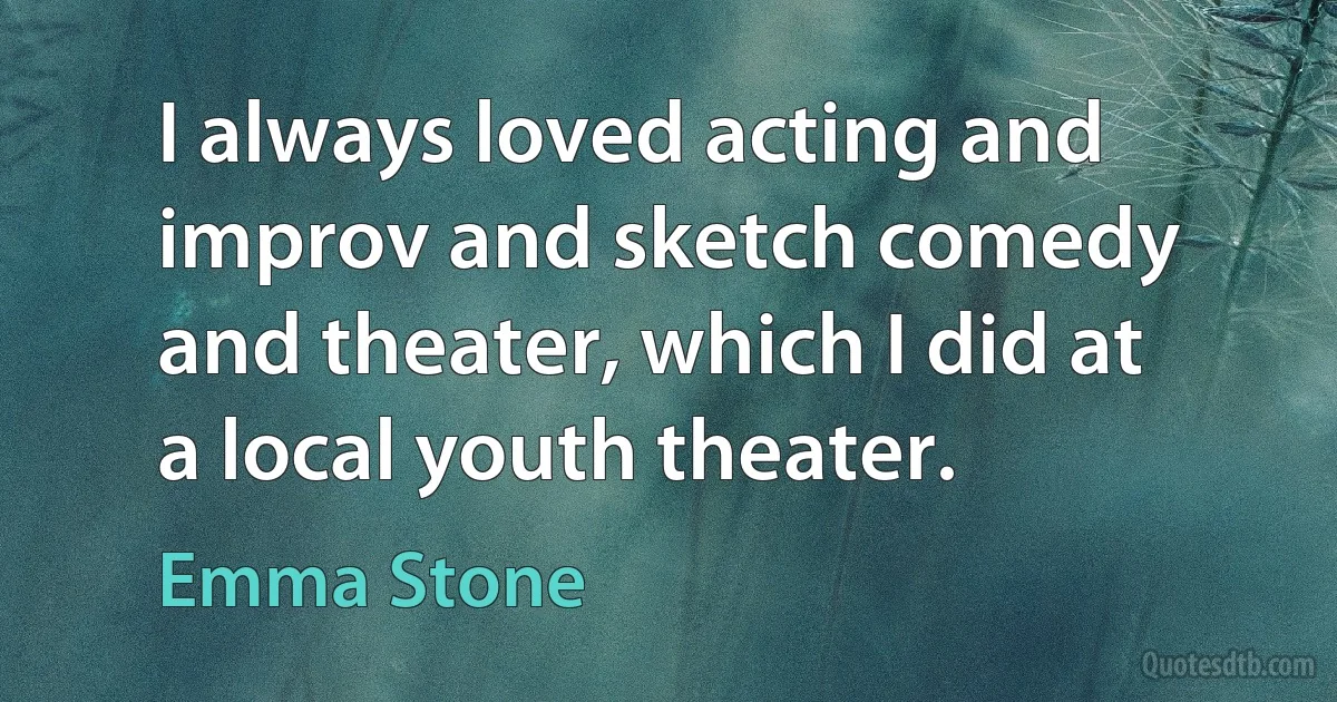 I always loved acting and improv and sketch comedy and theater, which I did at a local youth theater. (Emma Stone)