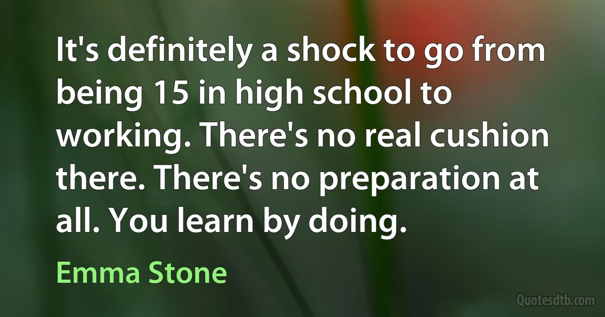 It's definitely a shock to go from being 15 in high school to working. There's no real cushion there. There's no preparation at all. You learn by doing. (Emma Stone)