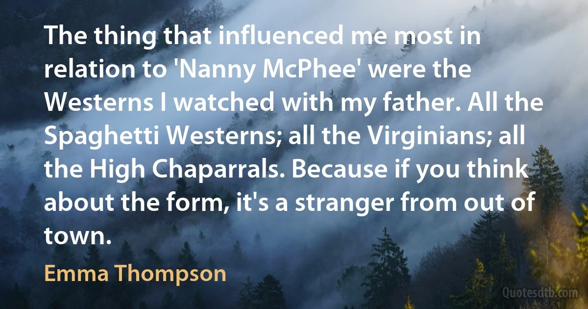 The thing that influenced me most in relation to 'Nanny McPhee' were the Westerns I watched with my father. All the Spaghetti Westerns; all the Virginians; all the High Chaparrals. Because if you think about the form, it's a stranger from out of town. (Emma Thompson)