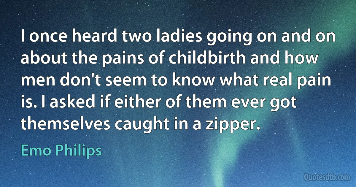 I once heard two ladies going on and on about the pains of childbirth and how men don't seem to know what real pain is. I asked if either of them ever got themselves caught in a zipper. (Emo Philips)